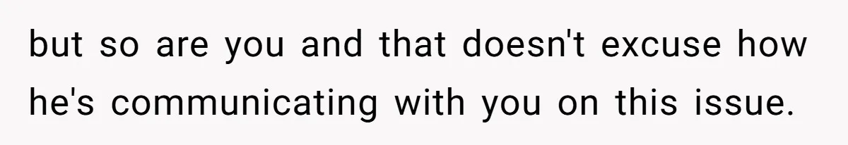 but so are you and that doesn't excuse how he's communicating with you on this issue.