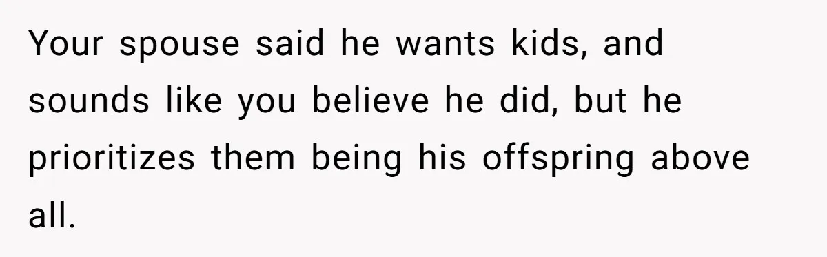 Your spouse said he wants kids, and sounds like you believe he did, but he prioritizes them being his offspring above all.