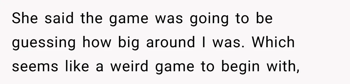 She said the game was going to be guessing how big around I was. Which seems like a weird game to begin with,