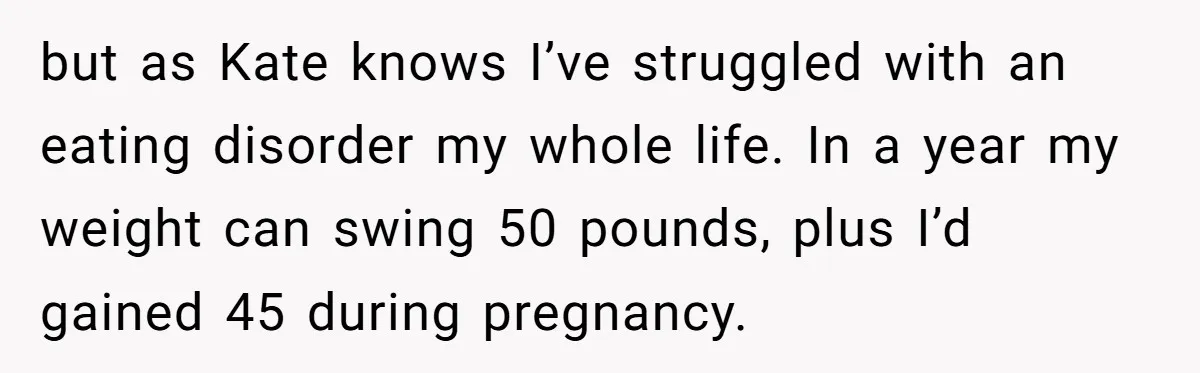 but as Kate knows I’ve struggled with an eating disorder my whole life. In a year my weight can swing 50 pounds, plus I’d gained 45 during pregnancy.