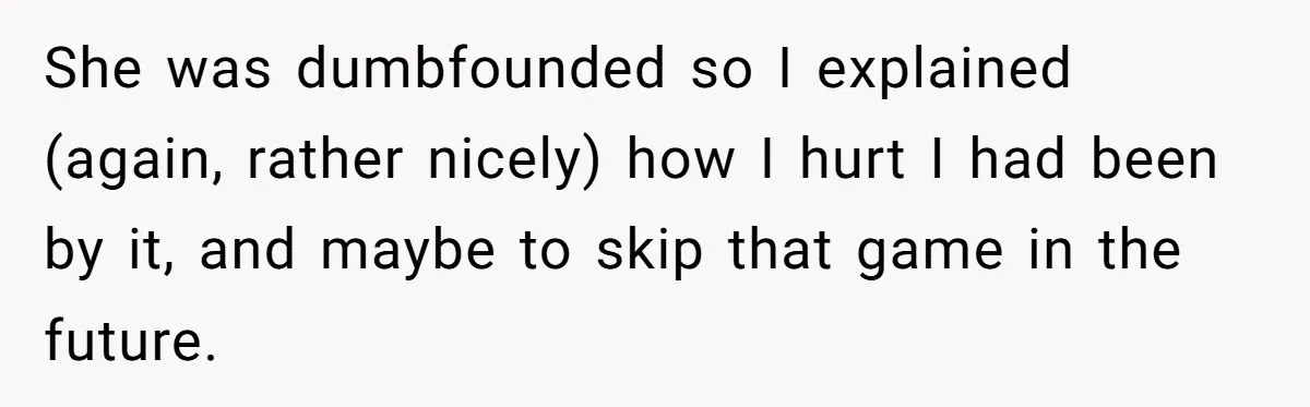 She was dumbfounded so I explained (again, rather nicely) how I hurt I had been by it, and maybe to skip that game in the future.
