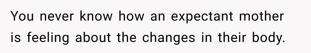 You never know how an expectant mother is feeling about the changes in their body.