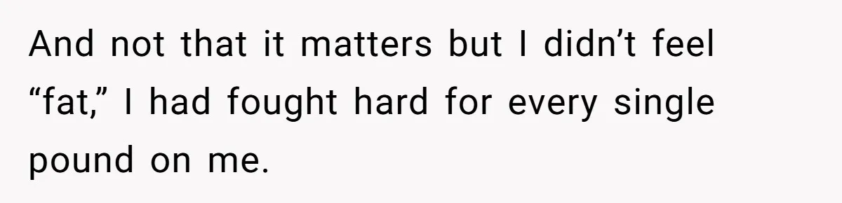 And not that it matters but I didn’t feel “fat,” I had fought hard for every single pound on me.