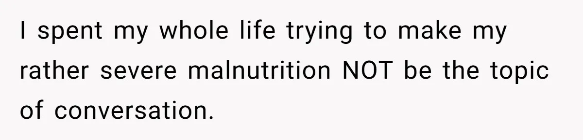 I spent my whole life trying to make my rather severe malnutrition NOT be the topic of conversation.