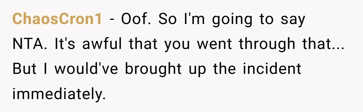 ChaosCron1 − Oof. So I'm going to say NTA. It's awful that you went through that... But I would've brought up the incident immediately.