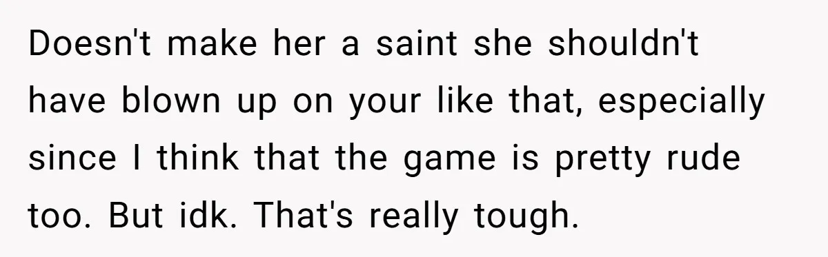 Doesn't make her a saint she shouldn't have blown up on your like that, especially since I think that the game is pretty rude too. But idk. That's really tough.
