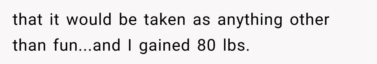 that it would be taken as anything other than fun...and I gained 80 lbs.