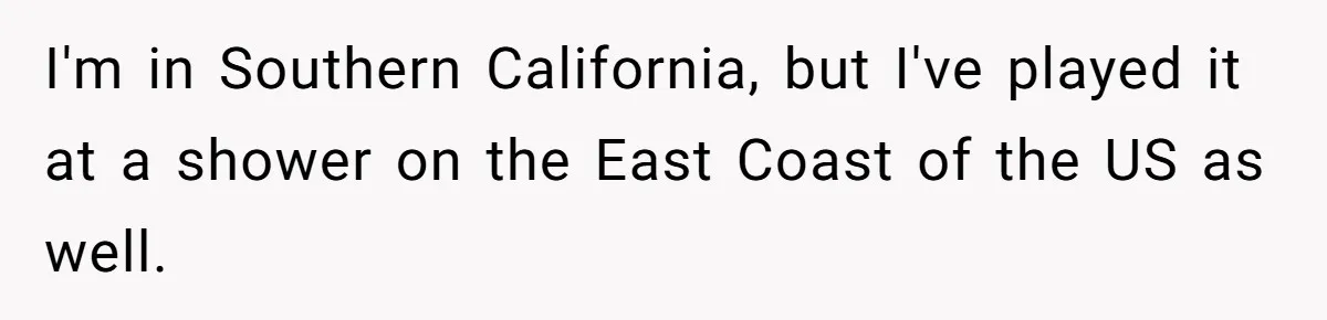 I'm in Southern California, but I've played it at a shower on the East Coast of the US as well.