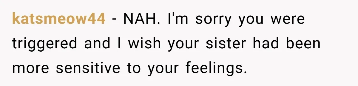 katsmeow44 − NAH. I'm sorry you were triggered and I wish your sister had been more sensitive to your feelings.