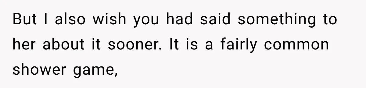 But I also wish you had said something to her about it sooner. It is a fairly common shower game,