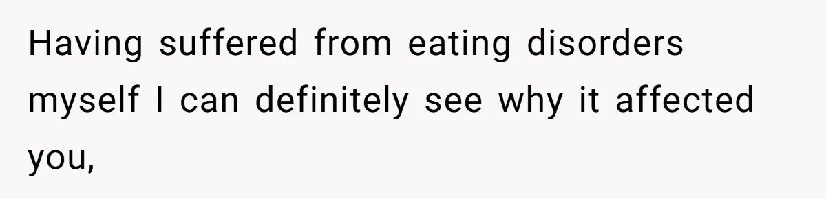 Having suffered from eating disorders myself I can definitely see why it affected you,