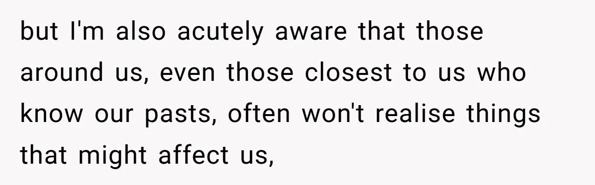 but I'm also acutely aware that those around us, even those closest to us who know our pasts, often won't realise things that might affect us,