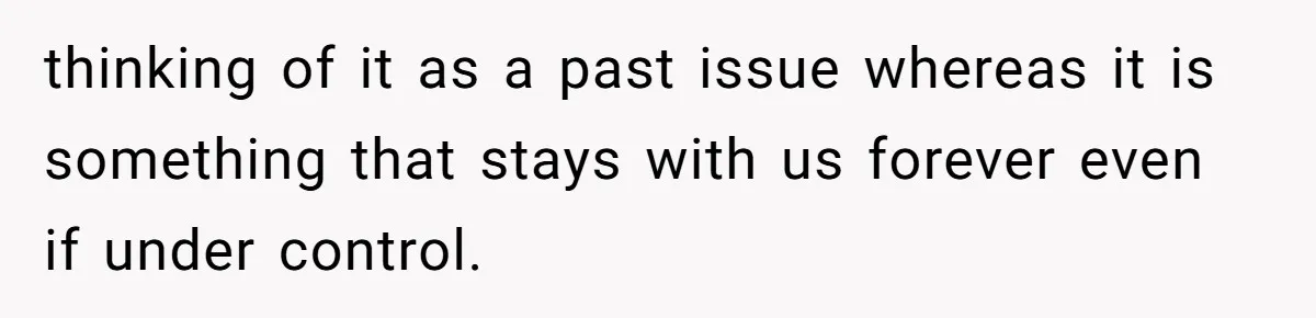 thinking of it as a past issue whereas it is something that stays with us forever even if under control.