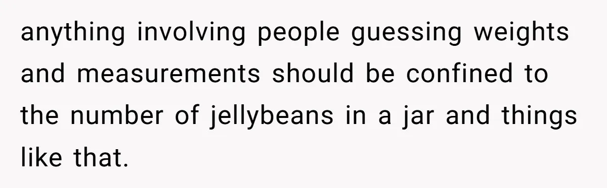anything involving people guessing weights and measurements should be confined to the number of jellybeans in a jar and things like that.