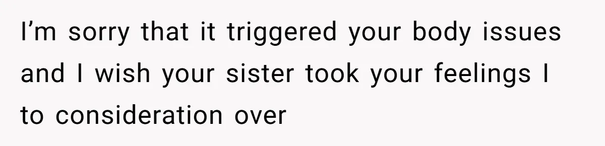 I’m sorry that it triggered your body issues and I wish your sister took your feelings I to consideration over