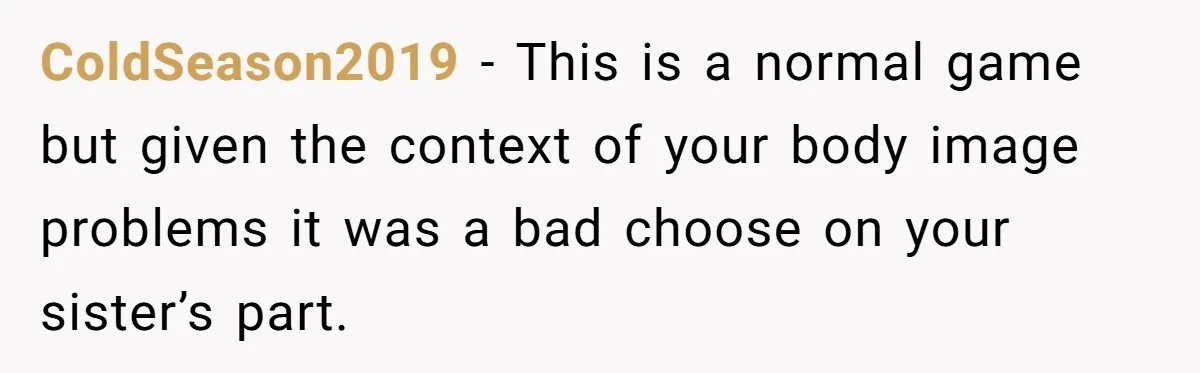ColdSeason2019 − This is a normal game but given the context of your body image problems it was a bad choose on your sister’s part.
