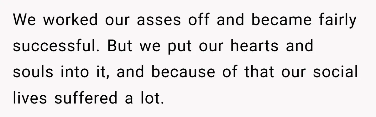 We worked our asses off and became fairly successful. But we put our hearts and souls into it, and because of that our social lives suffered a lot.