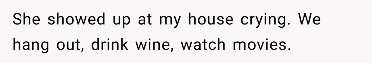 She showed up at my house crying. We hang out, drink wine, watch movies.