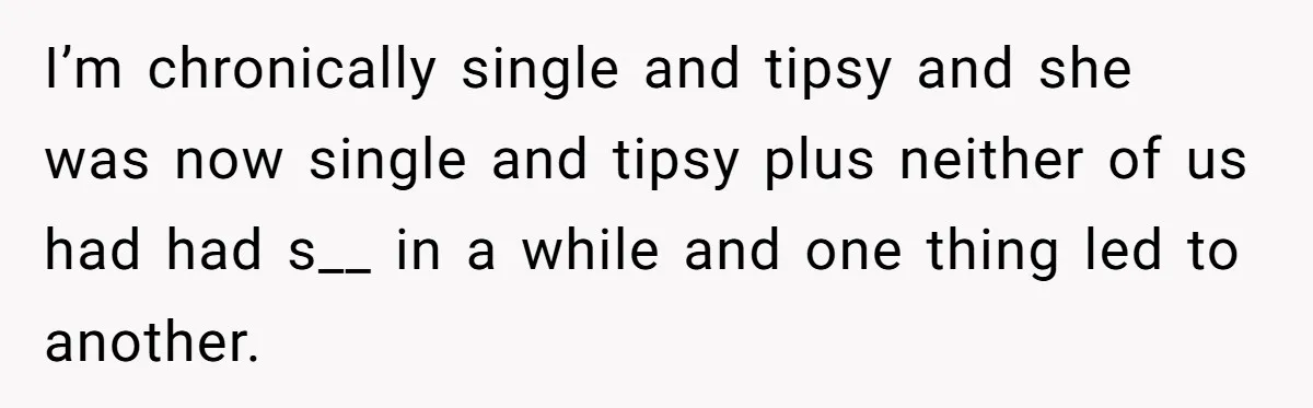 I’m chronically single and tipsy and she was now single and tipsy plus neither of us had had s__ in a while and one thing led to another.