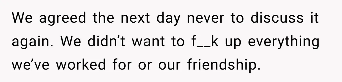 We agreed the next day never to discuss it again. We didn’t want to f__k up everything we’ve worked for or our friendship.