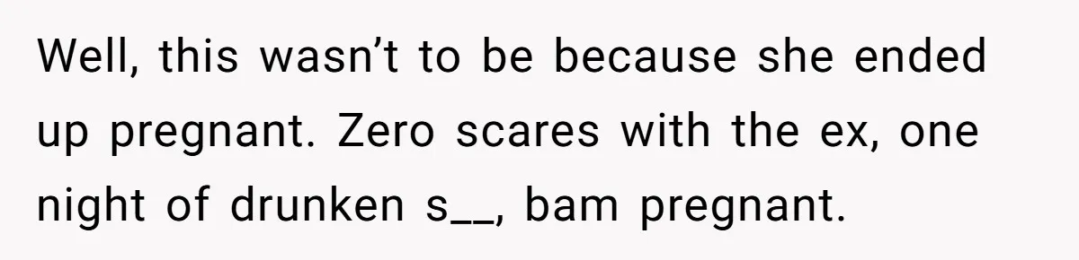 Well, this wasn’t to be because she ended up pregnant. Zero scares with the ex, one night of drunken s__, bam pregnant.
