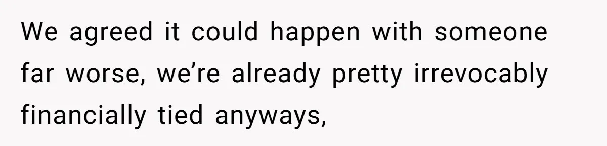 We agreed it could happen with someone far worse, we’re already pretty irrevocably financially tied anyways,