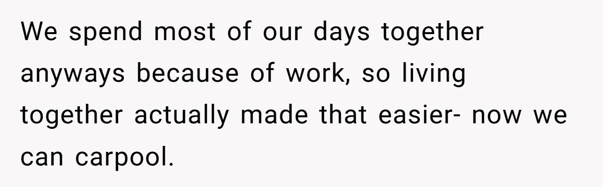 We spend most of our days together anyways because of work, so living together actually made that easier- now we can carpool.