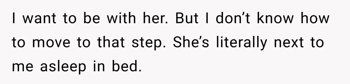 I want to be with her. But I don’t know how to move to that step. She’s literally next to me asleep in bed.