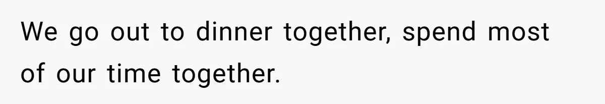 We go out to dinner together, spend most of our time together.