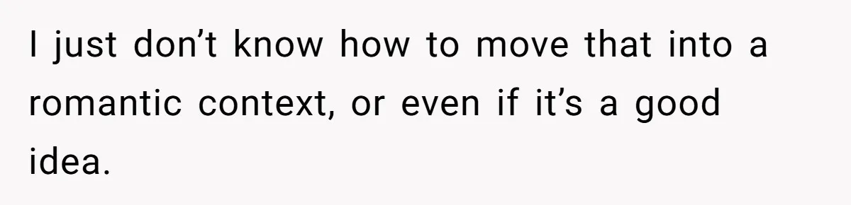 I just don’t know how to move that into a romantic context, or even if it’s a good idea.