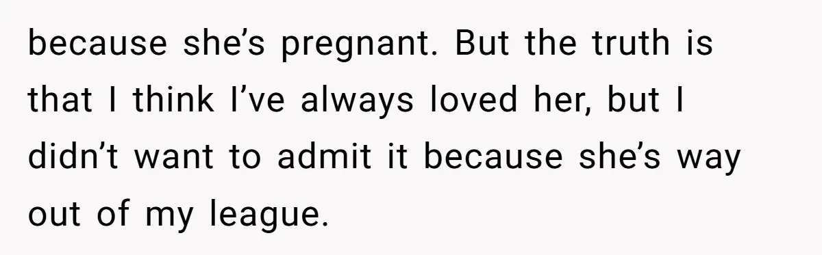 because she’s pregnant. But the truth is that I think I’ve always loved her, but I didn’t want to admit it because she’s way out of my league.