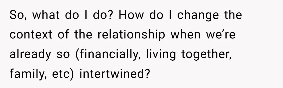So, what do I do? How do I change the context of the relationship when we’re already so (financially, living together, family, etc) intertwined?