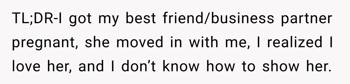 TL;DR-I got my best friend/business partner pregnant, she moved in with me, I realized I love her, and I don’t know how to show her.
