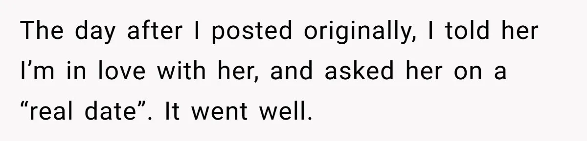 The day after I posted originally, I told her I’m in love with her, and asked her on a “real date”. It went well.