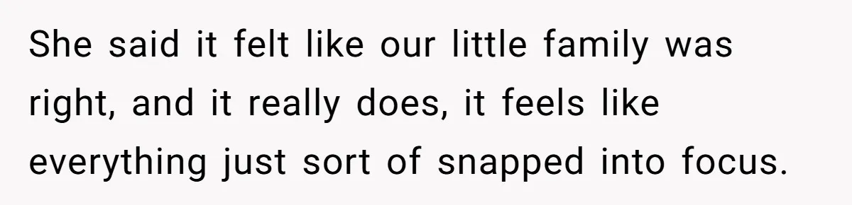 She said it felt like our little family was right, and it really does, it feels like everything just sort of snapped into focus.