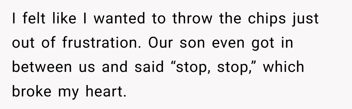 I felt like I wanted to throw the chips just out of frustration. Our son even got in between us and said “stop, stop,” which broke my heart.