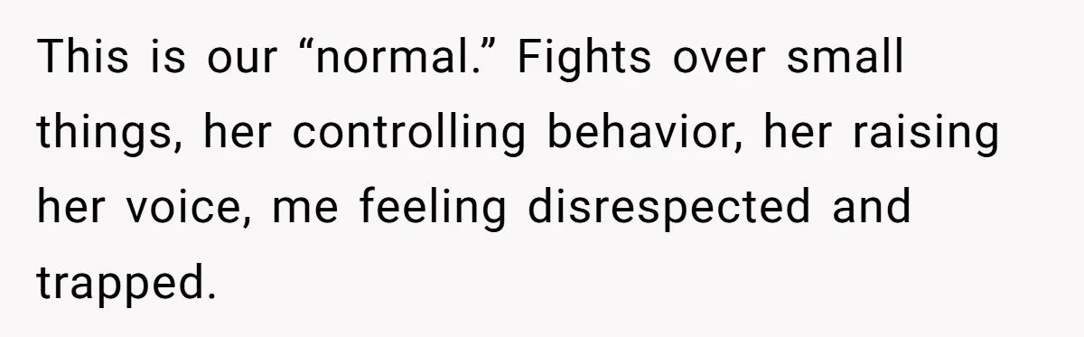 This is our “normal.” Fights over small things, her controlling behavior, her raising her voice, me feeling disrespected and trapped.