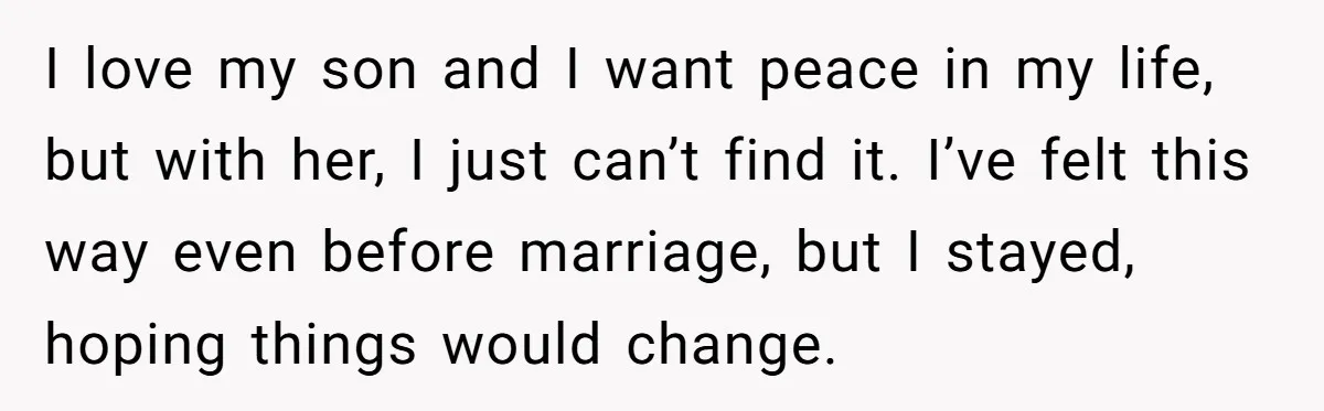 I love my son and I want peace in my life, but with her, I just can’t find it. I’ve felt this way even before marriage, but I stayed, hoping...