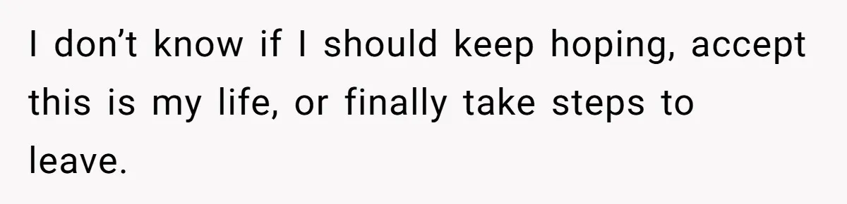 I don’t know if I should keep hoping, accept this is my life, or finally take steps to leave.