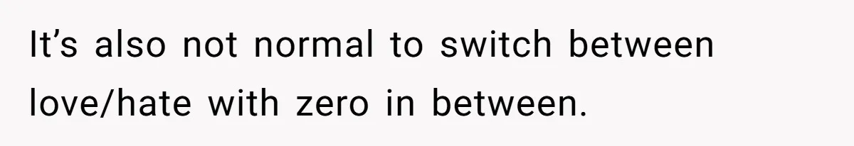 It’s also not normal to switch between love/hate with zero in between.