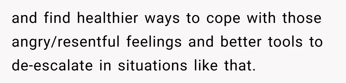 and find healthier ways to cope with those angry/resentful feelings and better tools to de-escalate in situations like that.