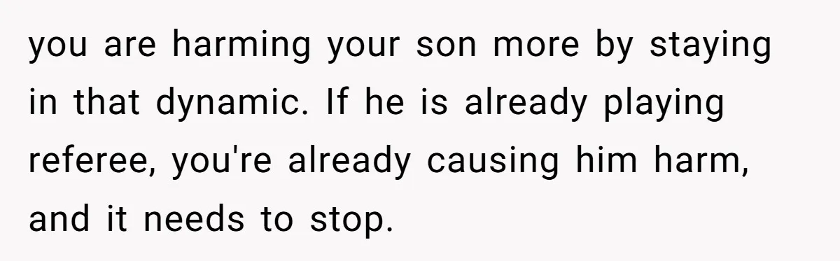 you are harming your son more by staying in that dynamic. If he is already playing referee, you're already causing him harm, and it needs to stop.