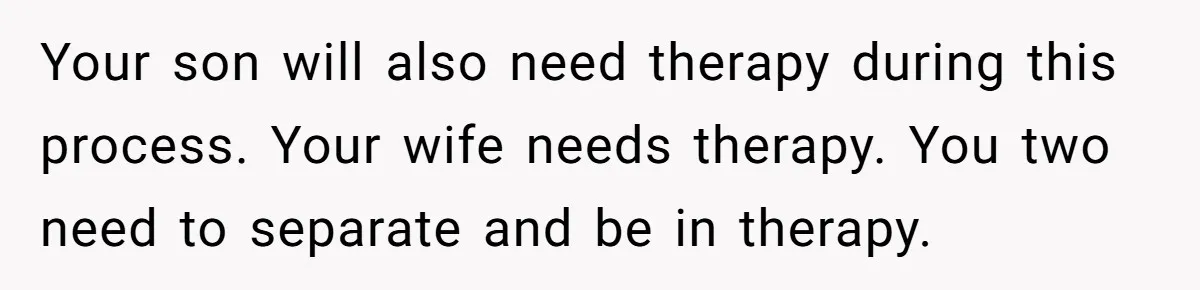 Your son will also need therapy during this process. Your wife needs therapy. You two need to separate and be in therapy.