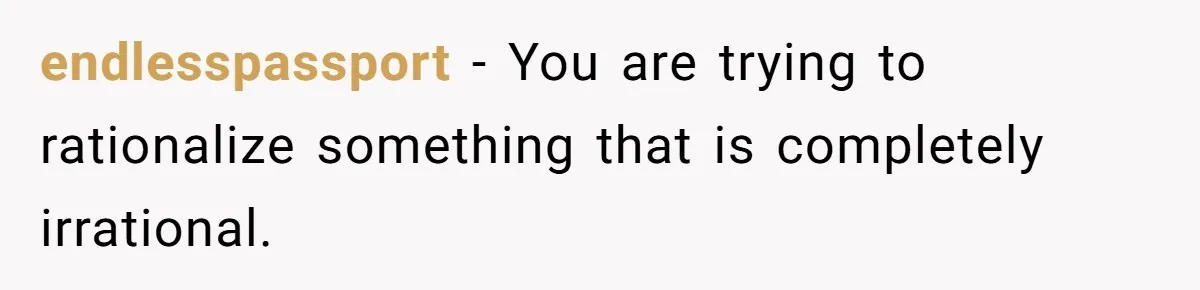 endlesspassport − You are trying to rationalize something that is completely irrational.