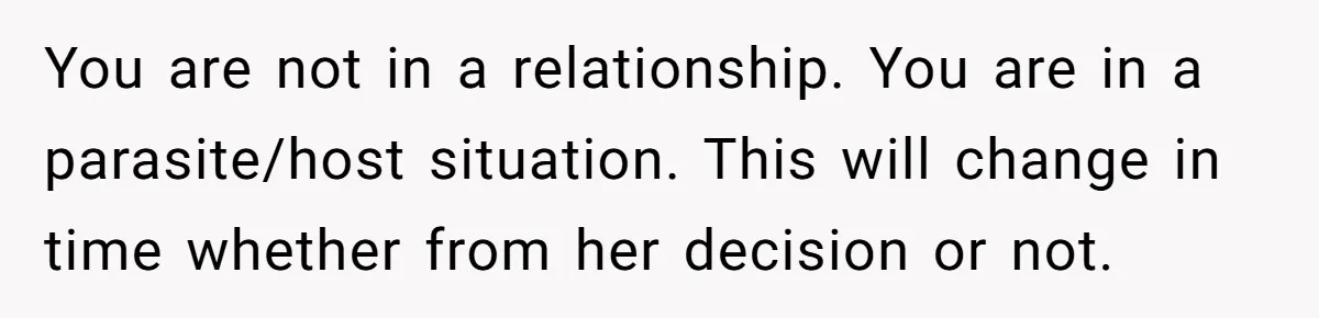 You are not in a relationship. You are in a parasite/host situation. This will change in time whether from her decision or not.