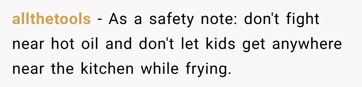 allthetools − As a safety note: don't fight near hot oil and don't let kids get anywhere near the kitchen while frying.