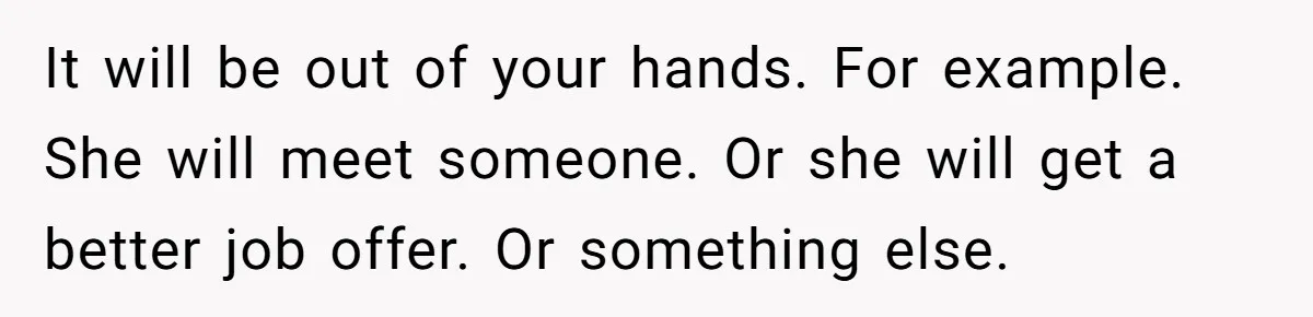 It will be out of your hands. For example. She will meet someone. Or she will get a better job offer. Or something else.