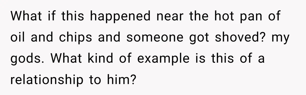 What if this happened near the hot pan of oil and chips and someone got shoved? my gods. What kind of example is this of a relationship to him?
