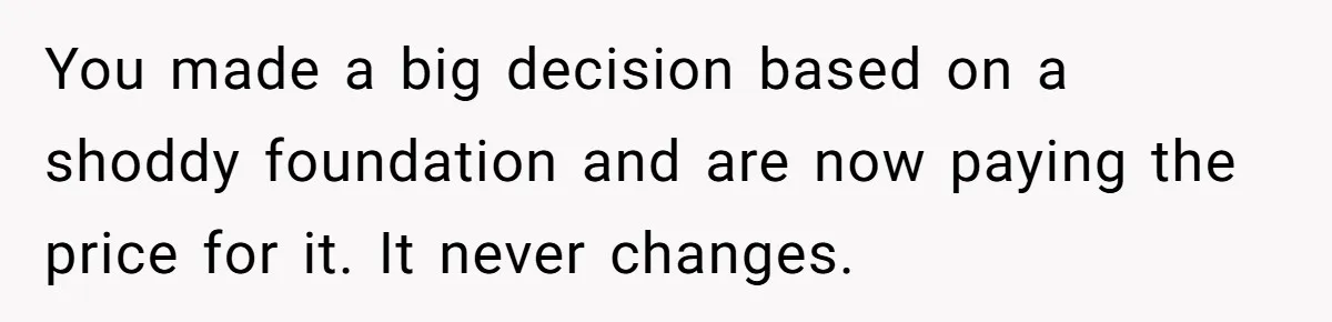 You made a big decision based on a shoddy foundation and are now paying the price for it. It never changes.