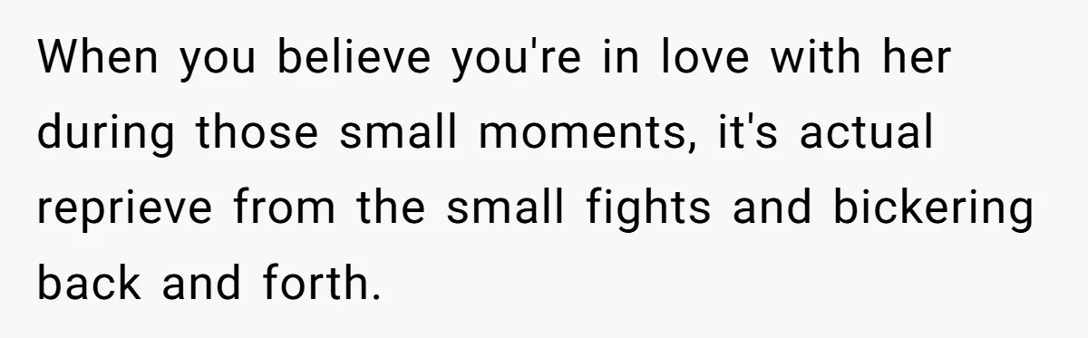 When you believe you're in love with her during those small moments, it's actual reprieve from the small fights and bickering back and forth.